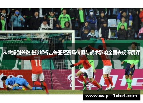 从数据到关键进球解析吉鲁亚冠赛场价值与战术影响全面表现深度评