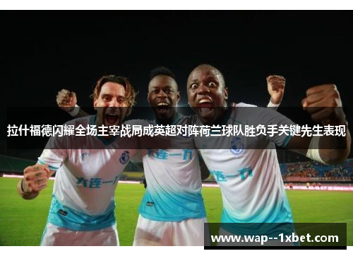 拉什福德闪耀全场主宰战局成英超对阵荷兰球队胜负手关键先生表现