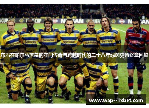 布冯在帕尔马落幕的守门传奇与跨越时代的二十八年绿茵史诗终章回望