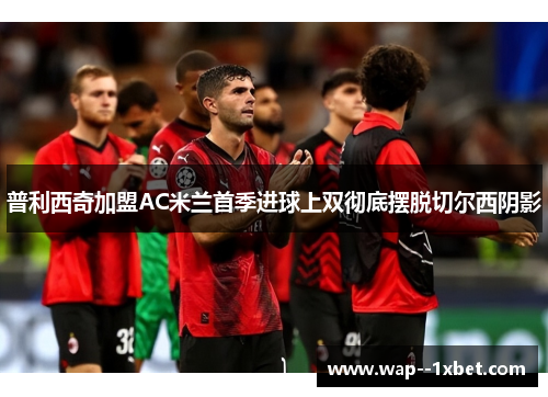 普利西奇加盟AC米兰首季进球上双彻底摆脱切尔西阴影