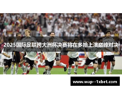 2025国际足联跨大洲杯决赛将在多哈上演巅峰对决 2025国际足联跨大洲杯决赛将在多哈上演巅峰对决