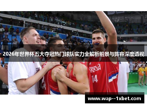 2026年世界杯五大夺冠热门球队实力全解析前景与阵容深度透视