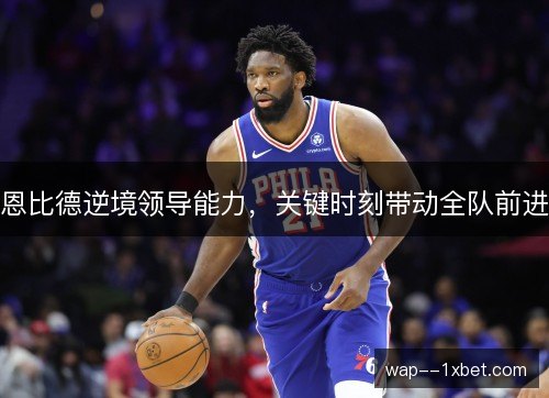 恩比德逆境领导能力,关键时刻带动全队前进 恩比德逆境领导能力,关键时刻带动全队前进